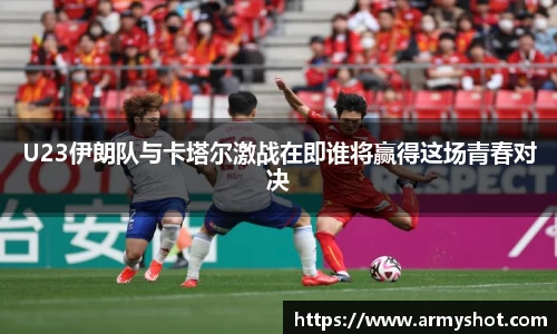 U23伊朗队与卡塔尔激战在即谁将赢得这场青春对决